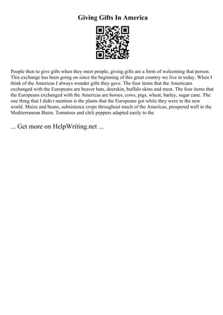 Giving Gifts In America
People then to give gifts when they meet people, giving gifts are a form of welcoming that person.
This exchange has been going on since the beginning of this great country we live in today. When I
think of the Americas I always wonder gifts they gave. The four items that the Americans
exchanged with the Europeans are beaver hats, deerskin, buffalo skins and meat. The four items that
the Europeans exchanged with the Americas are horses, cows, pigs, wheat, barley, sugar cane. The
one thing that I didn t mention is the plants that the Europeans got while they were in the new
world. Maize and beans, subsistence crops throughout much of the Americas, prospered well in the
Mediterranean Basin. Tomatoes and chili peppers adapted easily to the
... Get more on HelpWriting.net ...
 