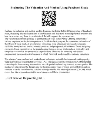 Evaluating The Valuation And Method Using Facebook Stock
Evaluate the valuation and method used to determine the Initial Public Offering value of Facebook
stock, indicating any miscalculations in the valuation that may have mislead potential investors and
how these errors may have been minimized. Provide support for your response.
The valuation and technique used to compute Facebook s Initial Public Offering comprised of
various target and subjective components to decide the best gauge or the reasonable estimation of
their Class B basic stock. A few elements considered were late private stock deal exchanges;
verifiable money related results, assessed patterns, and prospects for Facebook s future budgetary
execution. Extra elements were the execution and business sector position about contenders and
comparative traded on an open market organizations. Likewise the monetary and focused
environment, incorporating the business in which Facebook works; and free outsider valuations.
The mixes of money related and market based techniques to decide business undertaking quality
were likewise used to compute Facebook s IPO. The reduced income technique (DCFM) included
evaluating the future money streams for a specific period and marking down to present quality. The
markdown rate mirrors the dangers and the business sector rates of return accessible from option
ventures as of the valuation date. Another strategy was the rule open organization (GPCM), which
expect that like organizations in the same business, will have comparative
... Get more on HelpWriting.net ...
 