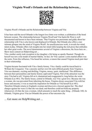 Virginia Woolf s Orlando and the Relationship between...
Virginia Woolf s Orlando and the Relationship between Virginia and Vita
It has been said the novel Orlando is the longest love letter ever written; a celebration of the bond
between women. The relationship between Virginia Woolf and Vita Sackville West is well
documented and known to have been intimate. That Virginia was passionate and giddy about her
relationship with Vita is also known and displayed in Orlando. But Orlando also offers a rare
intimate glimpse into the mind of Virginia Woolf. An unselfconscious work, it reveals her mind,
talent at play. Orlando offers rich insights into her mind while keeping the rich prose that embodies
her other great works. The novel demonstrates several of Virginia s obsessions, the focus here on...
Show more content on Helpwriting.net ...
Vita s mother surely took exception to her daughter s life being so openly flaunted. Though she
herself was not a role model of marital fidelity. In fact, for Vita s parent s extra marital affairs was
the norm. From this influence, Vita based her actions; a reason that caused Virginia much pain later
in their relationship.
Virginia became fascinated with Vita s family history. Vita s family could be traced back to
William the Conqueror. Vita s ancestry and her own life style differed greatly from Virginia s.
Vita was dramatic, exciting and thrilling; Virginia, mousy, quiet, intellectual. This difference
between their personalities and family history captivated Virginia. Part of the attraction was the
story Vita had to tell. Virginia fell on it, dramatised and exaggerated it, long before she wrote
Orlando (Lee 481). The family house, central in Orlando, was Vita s great love. Because she was
a woman, she was prevented from inheriting the house. Virginia always associated Vita with her
house and ancestry; it was as much the inspiration for Orlando as Vita herself (Lee 481).
Therefore Orlando returns to England a woman and discovers a lawsuit against her. The chief
charges against her were (1) that she was dead, and therefore could not hold any property
whatsoever; (2) that she was a woman, which amounts to much the same thing... (Orlando 168). In
Orlando, Virginia gives Vita (as Orlando) the power of her ancestors (by
... Get more on HelpWriting.net ...
 