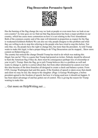 Flag Desecration Persuasive Speech
Has the burning of the flag change the way we look at people or even more how we look at our
own country? As time goes on we find out that flag desecration has been a major problem in our
country, which has cause more commotion on how it is not relating to the First Amendment.
Both of the common country and of the state will diminish in proportion as respect for the flag
is weakened (Goldstein Robert) We can also see why people disagree to this problem and what
they are willing to do to stop this referring to the people who have tried to stop this before. Not
only that, we, the people have the right to change this, but more than the president. As told Trump
wants to make this legal, is that a proper thing to do? Flag Desecration can be stopped... Show more
content on Helpwriting.net ...
The country has noticed the change Donald Trump has tried to do which was making this
illegal, but can he? This is a quote that Trump had posted on twitter, Nobody should be allowed
to burn the American flag if they do, there must be consequences perhaps loss of citizenship or
year in jail! ( Trump: Burn the flag, go to jail) Trump believes this is a problem as well and
wants to change it, and he is correct about that, but from other information he cannot over turn
this idea because of the three branches all designed to create a check and balance system. From
CNN, George Washington had said this quote, If the freedom of speech is taken away then dumb
and silent we may be led, like sheep to the slaughter. (Page 1) George Washington, a before
president agreed to the freedom of speech, but how it is being used now it should not happen. It
has been taken advantage of and has gotten out of control. This is giving the reason for Trump
wanting to make this
... Get more on HelpWriting.net ...
 