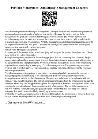 Portfolio Management And Strategic Management Concepts.
Portfolio Management and Strategic Management Concepts Portfolio and project management are
similar and sometimes thought of as being one another. Between the project and portfolio
management the goals and the intended strategic action is similar. The process between the
portfolio management includes and involves the resources that list a process, which includes the
evaluation, selection, and prioritization. Portfolio managementand strategic managementassist with
the organizations missions and goals. These lay out the objective in the continuous planning and
monitoring that assist with reaching the goals.
Portfolio and Strategic Management
A project portfolio system assists with identifying and analyzes the project throughout the ... Show
more content on Helpwriting.net ...
Strategic management assists with determining projects that are continuing in a company. Project
management and portfolio management progress through the strategic management which assists in
the development and strengthening the processes. Strategic management assists with determining
projects that are continuing in a company. Portfolio management will support the organizations
program and overall objectives. The organizations strategy with the performance in the resources
and strategies involved.
Portfolio management supports an organization s mission and goals by ensuring the program is
managed properly and the timing is on a set schedule. Portfolio management supports the
accomplishments and the preferred outcomes. The tools and techniques involved assist with the
efficiency and the effectiveness. The portfolio management supports in the organization utilizes the
resources where they can be applied throughout the organization. Portfolio management assists with
creating the operational needs throughout the period of the project. The portfolio management
achieves with the vision, mission, and goals and even identify the risk. The time cost and all
resources that would be required help identifying within the goals.
Within the project based organizations is developed throughout the completion of projects. Between
the non project based organizations, the other areas of the project are completed
... Get more on HelpWriting.net ...
 