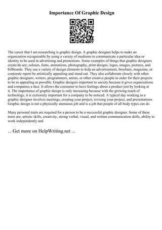 Importance Of Graphic Design
The career that I am researching is graphic design. A graphic designer helps to make an
organization recognizable by using a variety of mediums to communicate a particular idea or
identity to be used in advertising and promotions. Some examples of things that graphic designers
create/do are; colours, fonts, animations, photography, print designs, logos, images, pictures, and
billboards. They use a variety of design elements to help an advertisement, brochure, magazine, or
corporate report be artistically appealing and stand out. They also collaborate closely with other
graphic designers, writers, programmers, artists, or other creative people in order for their projects
to be as appealing as possible. Graphic designis important to society because it gives organizations
and companies a face. It allows the consumer to have feelings about a product just by looking at
it. The importance of graphic design is only increasing because with the growing reach of
technology, it is extremely important for a company to be noticed. A typical day working as a
graphic designer involves meetings, creating your project, revising your project, and presentations.
Graphic design is not a physically strenuous job and is a job that people of all body types can do.
Many personal traits are required for a person to be a successful graphic designer. Some of these
traits are; artistic skills, creativity, strong verbal, visual, and written communication skills, ability to
work independently and
... Get more on HelpWriting.net ...
 