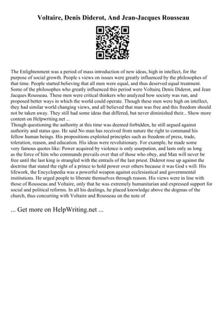 Voltaire, Denis Diderot, And Jean-Jacques Rousseau
The Enlightenment was a period of mass introduction of new ideas, high in intellect, for the
purpose of social growth. People s views on issues were greatly influenced by the philosophes of
that time. People started believing that all men were equal, and thus deserved equal treatment.
Some of the philosophes who greatly influenced this period were Voltaire, Denis Diderot, and Jean
Jacques Rousseau. These men were critical thinkers who analyzed how society was run, and
proposed better ways in which the world could operate. Though these men were high on intellect,
they had similar world changing views, and all believed that man was free and this freedom should
not be taken away. They still had some ideas that differed, but never diminished their... Show more
content on Helpwriting.net ...
Though questioning the authority at this time was deemed forbidden, he still argued against
authority and status quo. He said No man has received from nature the right to command his
fellow human beings. His propositions exploited principles such as freedom of press, trade,
toleration, reason, and education. His ideas were revolutionary. For example, he made some
very famous quotes like: Power acquired by violence is only usurpation, and lasts only as long
as the force of him who commands prevails over that of those who obey, and Man will never be
free until the last king is strangled with the entrails of the last priest. Diderot rose up against the
doctrine that stated the right of a prince to hold power over others because it was God s will. His
lifework, the Encyclopedia was a powerful weapon against ecclesiastical and governmental
institutions. He urged people to liberate themselves through reason. His views were in line with
those of Rousseau and Voltaire, only that he was extremely humanitarian and expressed support for
social and political reforms. In all his dealings, he placed knowledge above the dogmas of the
church, thus concurring with Voltaire and Rousseau on the note of
... Get more on HelpWriting.net ...
 