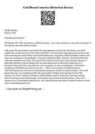 God Blessed America Rhetorical Devices
Shelby Shanks
History 1302
God Blessed America?
On October 29, 1929, also known as Black Tuesday , was a day in history no one will ever forget. It
was the day the stock market crashed.
Folk singer Woody Guthrie experienced the great depression first hand. His family went from
middle class to dire poverty in the 1920 s and 1930 s. He wrote this song after traveling the world
and witnessing the awful effects of the Great Depression. Originally called God Bless America this
song was a response to Irving Berlin s song also called God Bless America , he believed that this
song was unrealistic and smug. The tone of this song one could say is very sarcastic, because if
god really did bless America things like the great depression would not be happening. For
example, at the end of his song when he, saw my people, As they stood hungry, I stood there
wondering if [God blessed America for me.] ... Show more content on Helpwriting.net ...
The Great depression was known as the greatest economic disaster in modern history. The world
during this time was crashing just like the stock market. People were starving; In Give Me
Liberty, Eric Foner explains, In Detroit, 4,000 children stood in bread lines each day seeking
food. If starving was not bad enough, most people were evicted from their homes. They were
forced to live in ramshackle shantytowns, also called Hoovervilles (after President Hoover), which
arose in abandoned parks and
... Get more on HelpWriting.net ...
 