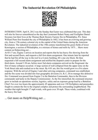 The Industrial Revolution Of Philadelphia
INTRODUCTION: April 8, 2012 was the Sunday that Easter was celebrated that year. This date
will also be forever remembered as the day that Lieutenant Robert Neary and Firefighter Daniel
Sweeney lost their lives at the Thomas Buck Hosiery Factory fire in Philadelphia, PA. Since
William Penn first founded the city of Philadelphia in 1682, it has been an evolving and growing
city, from a 17th century colonial city to the capital of the United States during the American
Revolution. The industrial revolution of the 19th century transformed the green fields of lower
Kensington, a section of Philadelphia, to a mixture of homes and mills by 1875.... Show more
content on Helpwriting.net ...
At 03:17 am, Engine 2 arrives on location and reports that he has heavy fire showing from the
first and second floors, and requests a full first alarm assignment. One minute later he reported
that he had fire all the way to the roof in a 6 story building, 60 x one city block. He then
requested a full second alarm assignment and notified the dispatch center to prepare for the
third alarm. Around 3:30 am, before most 2nd alarm companies arrived on the fireground. the
first of many collapses occurred. A large section of wall collapsed from the upper story on the
York Street side and crashed on to the street. By 4:01 am, this fire would grow to a five alarm
response. With the arrival of Engine 2 and other arriving companies, command was established,
and the fire scene was divided into four geographic divisions (A, B, C, D) to manage this defensive
fire. Command was passed from Engine 2 to the Battalion Commander, then to the Division
commander and lastly to the Deputy Commissioner. As the fire intensified, the command structure
grew to include an operations section, logistics, safety and an exposure group lead by a Battalion
Chief. For over two hours the approximately 45 apparatus and over 150 firefighters and paramedics
fought to contain the fire to the original complex and protect the surrounding neighborhood. The
weather that night brought 17 mph winds, with gusts over 30 mph. These winds, combined with
the heavy fire load
... Get more on HelpWriting.net ...
 