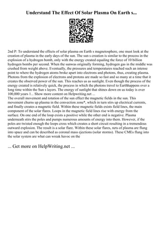 Understand The Effect Of Solar Plasma On Earth s...
2nd P: To understand the effects of solar plasma on Earth s magnetosphere, one must look at the
creation of plasma in the early days of the sun. The sun s creation is similar to the process in the
explosion of a hydrogen bomb, only with the energy created equaling the force of 10 billion
hydrogen bombs per second. When the sunwas originally forming, hydrogen gas in the middle was
crushed from weight above. Eventually, the pressures and temperatures reached such an intense
point to where the hydrogen atoms broke apart into electrons and photons, thus, creating plasma.
Photons from the explosion of electrons and protons are made so fast and so many at a time that it
creates the observed power of the sun. This reaches us as sunlight. Even though the process of the
energy created is relatively quick, the process in which the photons travel to Earthhappens over a
long time within the Sun s layers. The energy of sunlight that shines down on us today is over
100,000 years 1... Show more content on Helpwriting.net ...
The overall movement and rotation of the sun effect the magnetic fields in the sun. This
movement churns up plasma in the convection zone*, which in turn stirs up electrical currents,
and finally creates a magnetic field. Within these magnetic fields exists field lines, the main
component of the solar flares. Loops in the magnetic field lines rise with energy from the
surface. On one end of the loop exists a positive while the other end is negative. Plasma
underneath stirs the poles and pumps numerous amounts of energy into them. However, if the
poles are twisted enough the loops cross which creates a short circuit resulting in a tremendous
outward explosion. The result is a solar flare. Within these solar flares, nets of plasma are flung
into space and can be described as coronal mass ejections (solar storms). These CMEs flung into
the solar system are what can wreak havoc on the
... Get more on HelpWriting.net ...
 