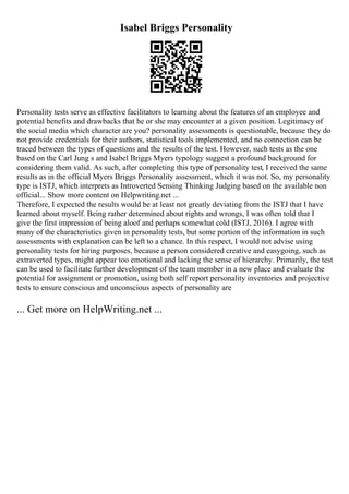 Isabel Briggs Personality
Personality tests serve as effective facilitators to learning about the features of an employee and
potential benefits and drawbacks that he or she may encounter at a given position. Legitimacy of
the social media which character are you? personality assessments is questionable, because they do
not provide credentials for their authors, statistical tools implemented, and no connection can be
traced between the types of questions and the results of the test. However, such tests as the one
based on the Carl Jung s and Isabel Briggs Myers typology suggest a profound background for
considering them valid. As such, after completing this type of personality test, I received the same
results as in the official Myers Briggs Personality assessment, which it was not. So, my personality
type is ISTJ, which interprets as Introverted Sensing Thinking Judging based on the available non
official... Show more content on Helpwriting.net ...
Therefore, I expected the results would be at least not greatly deviating from the ISTJ that I have
learned about myself. Being rather determined about rights and wrongs, I was often told that I
give the first impression of being aloof and perhaps somewhat cold (ISTJ, 2016). I agree with
many of the characteristics given in personality tests, but some portion of the information in such
assessments with explanation can be left to a chance. In this respect, I would not advise using
personality tests for hiring purposes, because a person considered creative and easygoing, such as
extraverted types, might appear too emotional and lacking the sense of hierarchy. Primarily, the test
can be used to facilitate further development of the team member in a new place and evaluate the
potential for assignment or promotion, using both self report personality inventories and projective
tests to ensure conscious and unconscious aspects of personality are
... Get more on HelpWriting.net ...
 