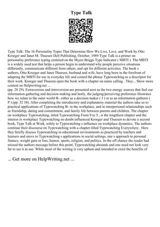 Type Talk
Type Talk: The 16 Personality Types That Determine How We Live, Love, and Work by Otto
Kroeger and Janet M. Thuesen Dell Publishing, October, 1989 Type Talk is a primer on
personality preference typing centered on the Myers Briggs Type Indicator ( MBTI ). The MBTI
is a widely used test that helps a person begin to understand why people perceive situations
differently, communicate different from others, and opt for different activities. The book s
authors, Otto Kroeger and Janet Thuesen, husband and wife, have long been in the forefront of
adapting the MBTI for use in everyday life and coined the phrase Typewatching as a descriptor for
their work. Kroeger and Thuesen open the book with a chapter on name calling . They... Show more
content on Helpwriting.net ...
(pp. 28 29). Extraversion and introversion are presented next as the two energy sources that fuel our
information gathering and decision making and lastly, the judging/perceiving preference illustrates
how we relate to the outer world В– either as a decision maker ( J ) or as an information gatherer (
P ) (pp. 32 38). After completing the introductory and explanatory material the authors take us to
practical applications of Typewatching В– in the workplace, and in interpersonal relationships such
as friendship, dating and commitment, and family life between parents and children. The chapter
on workplace Typewatching, titled Typewatching From 9 to 5 , is the lengthiest chapter and the
interest in workplace Typewatching no doubt influenced Kroeger and Thuesen to devote a second
book, Type Talk at Work, solely to Typewatching s influence on workplace dynamics. The authors
continue their discourse on Typewatching with a chapter titled Typewatching Everywhere . Here
they briefly discuss Typewatching in educational environments as practiced by teachers and
learners and move to Typewatching s applications in social settings, one s approach to personal
finance, weight gain or loss, humor, sports, religion, and politics. In the off chance the reader had
missed the authors message before this point, Typewatching abounds and one need not look very
far to see it in use. While most of the writing is very upbeat and intended to extol the benefits of
... Get more on HelpWriting.net ...
 