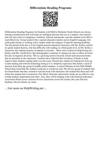 Differentiate Reading Programs
Differentiate Reading Programs for Students with Mild to Moderate Needs Schools are always
looking considerations that will make an intelligent decision that are in a student s best interest
and will steer clear of compliance violations. Schools and parents want the students to be able to
read effectively. Group teachers like a special education teacher and an English Language Arts
sixth grade teacher is working with a student under the category of specific learning disability.
The last period of the day is in the English general education classroom with Ms. Kirtley and the
six grade student Karissa, who has difficulty with reading on a third grade level. In Ms. Kirtley s
classroom, the students practice on laptops to increase... Show more content on Helpwriting.net ...
Kirtley and Mrs. Grubb know that demographics continues to change not only in ethnic diversity
but also in linguistic diversity. This is a growing need to diversify school and classroom books
that are presently in the classroom. Teachers have collected their inventory of books to help
improve their students reading skills over the years. Present day student are looking for more up
to date reading and with the technology being as it is. Students experience that feature a need of
interests from their age group of middle school students. A school librarian at East Hills Middle
School discovered that the students could not or would not read. The diverse group of students had
not found books that they wanted to read the book with characters who looked like them and with
whom the students felt a connection. Her fellow librarians and teacher, books are an effective way
to help students understand each other. Also, they will be helping work with National Education
Association Read Across America diverse classrooms across the country this year (Diverse
Students, Diverse Books, by Anita
... Get more on HelpWriting.net ...
 