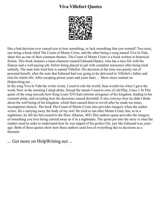 Viva Villefort Quotes
Has a bad decision ever caused you to lose something, or lack something that you wanted? Two texts,
one being a book titled The Count of Monte Cristo, and the other being a song named Viva la Vida,
share this as one of their common themes. The Count of Monte Cristo is a book written in historical
fiction. This book features a main character named Edmund Dantes, who has a nice life with his
fiancee and a well paying job, before being placed in jail with complete innocence after being tried
unfairly. The man who tried him is named Villefort. His decision at the time was purely out of
personal benefit, after the note that Edmund had was going to be delivered to Villefort s father and
ruin his whole life. After escaping prison years and years later, ... Show more content on
Helpwriting.net ...
In the song Viva la Vida the writer wrote, I used to rule the world, Seas would rise when I gave the
word, Now in the morning I sleep alone, Sweep the streets I used to own, (Cold Play, Lines 1 4) This
quote of the song reaveals how King Louis XVI had extreme arrogance of his kingdom, leading to his
constant pride, and revealing how his decisions caused downfall. It also conveys how he didn t think
about the well being of his kingdom, which then caused them to revolt after he made too many
incompetent choices. The book The Count of Monte Cristo also provides imagery when the author
writes, He s carrying away the body of my son! He tried to run after Monte Cristo, but, as in a
nightmare, he felt his feet rooted to the floor. (Dumas, 485) This authors quote provides the imagery
of something you love being carried away as if in a nightmare. The quote put into the story is what the
readers need in order to understand how he was ripped of his perfect life, just like Edmund was years
ago. Both of these quotes show how these authors used loss of everything due to decisions as a
thematic
... Get more on HelpWriting.net ...
 