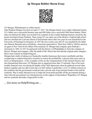 Jp Morgan Robber Baron Essay
J.P. Morgan, Philanthropist or robber baron?
John Pierpont Morgan was born on April 17 1837. The Morgan family was a rather influential family,
J.P s father was a successful business man and HIS father was a successful Wall Street banker. When
john was thirteen his father was invited to be a partner in the London banking business owned by dry
goods merchant George Peabody. Than young J.P. was taken out of the Boston s English high school
and was enrolled into a private school in Switzerland where after two years he was transferred to the
University of Gottingen in Germany. In 1857 the now twenty year old J.P. was installed by his father
into Duncan Sherman and co (Peabody s American representive). Than from 1860 to 1864 he acted as
an agent in New York for his fathers firm renamed J.S. Morgan and company upon Peabody s
retirement in 1864. In 1871 he partnered with the Drexel s of Philadelphia to form the company of
Drexel, Morgan and company. After the death of Mr. Drexel the firm had the original name changed ...
Show more content on Helpwriting.net ...
Morgan had a habit of taking over financially troubles businesses that weren t profitable and then
reorganizing or underwriting their securities to restore the profitability, a process that some came to
know as Morginization . A few examples of this are the reorganizations of the General Electric and
also International Harvester. J.P. Morgan also re organized more than 15 railroads. One of his most
notable financial wins was during the depths of the 1865 depression when he gathered several other
bankers together and was able to provide over $65 million is gold (that s over 3.5 million ounces) on
the condition that the government would provide a private sale of government bonds to him and his
syndicate. Was it really ethciacal to try to make the most profit possible off the government during a
time when the government was relying heavily on the support of big bankers? Regardless J.P. Morgan
and his syndicate did make a huge profit on this
... Get more on HelpWriting.net ...
 