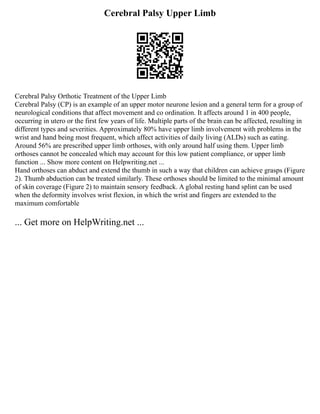 Cerebral Palsy Upper Limb
Cerebral Palsy Orthotic Treatment of the Upper Limb
Cerebral Palsy (CP) is an example of an upper motor neurone lesion and a general term for a group of
neurological conditions that affect movement and co ordination. It affects around 1 in 400 people,
occurring in utero or the first few years of life. Multiple parts of the brain can be affected, resulting in
different types and severities. Approximately 80% have upper limb involvement with problems in the
wrist and hand being most frequent, which affect activities of daily living (ALDs) such as eating.
Around 56% are prescribed upper limb orthoses, with only around half using them. Upper limb
orthoses cannot be concealed which may account for this low patient compliance, or upper limb
function ... Show more content on Helpwriting.net ...
Hand orthoses can abduct and extend the thumb in such a way that children can achieve grasps (Figure
2). Thumb abduction can be treated similarly. These orthoses should be limited to the minimal amount
of skin coverage (Figure 2) to maintain sensory feedback. A global resting hand splint can be used
when the deformity involves wrist flexion, in which the wrist and fingers are extended to the
maximum comfortable
... Get more on HelpWriting.net ...
 