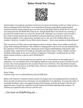 Before World War 2 Essay
America http://www.history.com/topics/world war ii/us home front during world war ii http://www.u s
history.com/pages/h1661.html https://www.nationalww2museum.org/students teachers/student
resources/research starters/america goes war take closer look Before Before World War II I was still
recovering from the toll World War I had on me. Though World War I was bad for my economy, it
proved to all countries that I was not to be messed with. Although I am viewed as very powerful, I
have tried to remain neutral due to the dustbowl and great depression which have left me very
financially crippled. I have signed many neutrality acts to stay out of the childish affairs of other
countries. However, I couldn t let my fellow allows become ... Show more content on Helpwriting.net
...
This was known as D Day and was the biggest invasion in history. Many of my soldiers would end
dying while storming the beaches. This would be a turning point in the war for me and ultimately halt
the expansion of the German regime. During this team I began island hopping in the pacific until
reaching Tokyo. Japan however would not surrender and I had to make a choice. Would I sacrifice
hundreds of thousands of my men or millions of Japanese? Ultimately I would drop the two only
atomic bombs in history to put an end to World War II.
After
After the victory over the Axis powers my economy was in a boom known as the golden age of
capitalism. I m very thankful none of the fighting ended up on my shored as many of Europe was left
in ruins. My citizens prospered as the economic boom was in full force. Not only did the economy
boom but this was also known as the baby boom. However, communism was still a threat and would
be a crucial issue in my future.
Soviet Union
Citations: http://www.worldwar2history.info/in/USSR.html
Before Like America I wanted to remain neutral yet conquer more surrounding territories around me.
Some say that war between me a Germany was inevitable but I was optimistic. To ensure the safety of
me people decided to sign a non aggression pact with Germany to divide up Poland. After the non
aggression pact, I began my expansion towards Poland and Finland capturing both countries. To
continue my expansion and avoid war with the Axis
... Get more on HelpWriting.net ...
 