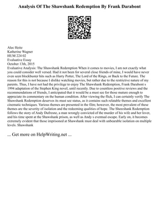 Analysis Of The Shawshank Redemption By Frank Darabont
Alec Heitz
Katherine Wagner
HUM 224 02
Evaluative Essay
October 13th, 2015
Evaluative Analysis: The Shawshank Redemption When it comes to movies, I am not exactly what
you could consider well versed. Had it not been for several close friends of mine, I would have never
even seen blockbuster hits such as Harry Potter, The Lord of the Rings, or Back to the Future. The
reason for this is not because I dislike watching movies, but rather due to the restrictive nature of my
parents. Thus, I have not had the privilege to enjoy The Shawshank Redemption, Frank Darabont s
1994 adaptation of the Stephen King novel, until recently. Due to countless positive reviews and the
recommendations of friends, I anticipated that it would be a must see for those mature enough to
appreciate its commentary on the human condition. After viewing the flick, I can certainly verify The
Shawshank Redemption deserves its must see status, as it contains such relatable themes and excellent
cinematic techniques. Various themes are presented in the film; however, the most prevalent of these
themes are the severity of isolation and the redeeming qualities of hope. The Shawshank Redemption
follows the story of Andy Dufresne, a man wrongly convicted of the murder of his wife and her lover,
and his time spent at the Shawshank prison, as well as Andy s eventual escape. Early on, it becomes
extremely evident that those imprisoned at Shawshank must deal with unbearable isolation on multiple
levels. Shawshank
... Get more on HelpWriting.net ...
 