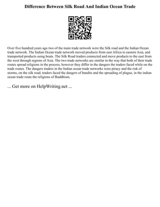 Difference Between Silk Road And Indian Ocean Trade
Over five hundred years ago two of the main trade network were the Silk road and the Indian Ocean
trade network. The Indian Ocean trade network moved products from east Africa to eastern Asia, and
transported products using boats. The Silk Road traders connected and move products to the east from
the west through regions of Asia. The two trade networks are similar in the way that both of their trade
routes spread religions in the process, however they differ in the dangers the traders faced while on the
trade routes. The dangers traders in the Indian ocean trade networks were piracy and the risk of
storms, on the silk road, traders faced the dangers of bandits and the spreading of plague, in the indian
ocean trade route the religions of Buddhism,
... Get more on HelpWriting.net ...
 