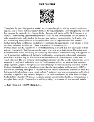 Neil Postman
Throughout the span of the past few weeks I have traversed the globe, visiting several countries and
regions, only to realize that although new methods develop, language as a way of expressing ones self
has remained the most effective. Despite this fact, language still has its pitfalls. Neil Postman, in his
essay #8220;Defending Against the Indefensible, #8221; outlines seven concepts that can be used to
aid a student in better understanding the language as a means of communication. He describes how
modern teaching methods leave a student vulnerable to the #8220;prejudices of their elders #8221;,
further stating that a good teacher must always be skeptical. He urges teachers of all subjects to break
free from traditional teachings as ... Show more content on Helpwriting.net ...
Postman argues that if a student were to see hidden meaning in a word, then they could use it to their
defense. It is my belief that Postman may be correct now, what about in the future. If attention were
turned to smaller words, then surely our vocabulary will diminish, and the same thing that happened to
words such as true, and false, will happen to words such as semantic, and pedagogical. Vocabulary
tests should be left as they are. If a student wishes to study words of everyday use, read a book, or
watch television. The next principle was thought provoking as well. The use of a metaphor as a tool in
education is rarely used, as Postman notes. #8220;Unless our students are aware of how metaphors
shape arguments, organize perceptions, and control feelings, their understanding is severely limited.
Postman displays how most political speeches are laced with metaphors, and how teacher #8217;s
methods are shaped by a metaphor. A student who doesn #8217;t understand a metaphor, or when it is
being applied tends to have a more closed outlook. A metaphor, used as a communication skill, is best
described in a political way. Think of Reagan #8217;s Voodoo economics, or Bill Clinton building a
bridge to the 21st century. Politicians can easily scam an ignorant voter, should one not understand a
metaphor. For example: Clinton refers to building a bridge, but does not tell us with which tools he
... Get more on HelpWriting.net ...
 