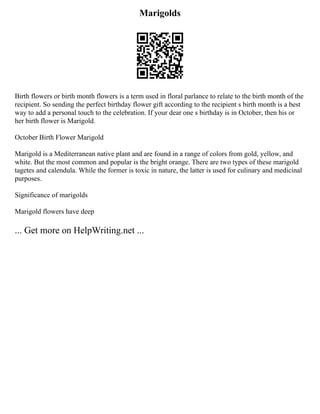 Marigolds
Birth flowers or birth month flowers is a term used in floral parlance to relate to the birth month of the
recipient. So sending the perfect birthday flower gift according to the recipient s birth month is a best
way to add a personal touch to the celebration. If your dear one s birthday is in October, then his or
her birth flower is Marigold.
October Birth Flower Marigold
Marigold is a Mediterranean native plant and are found in a range of colors from gold, yellow, and
white. But the most common and popular is the bright orange. There are two types of these marigold
tagetes and calendula. While the former is toxic in nature, the latter is used for culinary and medicinal
purposes.
Significance of marigolds
Marigold flowers have deep
... Get more on HelpWriting.net ...
 