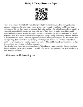 Being A Nanny Research Paper
I have been a nanny for the last 8 years. I have worked with newborns, toddlers, boys, girls, and a
teenager with autism. I created meals whenever they were needed. I supplied a healthy and happy
environment. I drove them places to stimulate their mind and have fun while learning. I was actually a
communications aid which was a privilege to be part of their family in seeing how children with
severe autism learn more with the senses because they do not have the abilities and motor skills that
people are born with. Three of my favorite things about being a nanny are creating activities for them
to do when they are bored. I love making the schedule for the day and being the one that sets the pace
for organizing. I absolutely love experiencing new things with them to see how they respond to it.
Lastly I love being able to watch them grow and see how I have added a different perspective in their
lives. ... Show more content on Helpwriting.net ...
Experiencing new things is a form of confluence. When I get to create a game for them or challenge
them to apply themselves as best as they can with a fun activity is something I love watching happen.
That is mainly technical
... Get more on HelpWriting.net ...
 