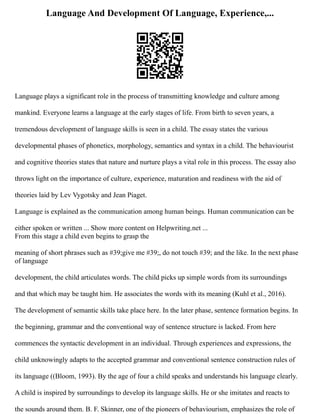 Language And Development Of Language, Experience,...
Language plays a significant role in the process of transmitting knowledge and culture among
mankind. Everyone learns a language at the early stages of life. From birth to seven years, a
tremendous development of language skills is seen in a child. The essay states the various
developmental phases of phonetics, morphology, semantics and syntax in a child. The behaviourist
and cognitive theories states that nature and nurture plays a vital role in this process. The essay also
throws light on the importance of culture, experience, maturation and readiness with the aid of
theories laid by Lev Vygotsky and Jean Piaget.
Language is explained as the communication among human beings. Human communication can be
either spoken or written ... Show more content on Helpwriting.net ...
From this stage a child even begins to grasp the
meaning of short phrases such as #39;give me #39;, do not touch #39; and the like. In the next phase
of language
development, the child articulates words. The child picks up simple words from its surroundings
and that which may be taught him. He associates the words with its meaning (Kuhl et al., 2016).
The development of semantic skills take place here. In the later phase, sentence formation begins. In
the beginning, grammar and the conventional way of sentence structure is lacked. From here
commences the syntactic development in an individual. Through experiences and expressions, the
child unknowingly adapts to the accepted grammar and conventional sentence construction rules of
its language ((Bloom, 1993). By the age of four a child speaks and understands his language clearly.
A child is inspired by surroundings to develop its language skills. He or she imitates and reacts to
the sounds around them. B. F. Skinner, one of the pioneers of behaviourism, emphasizes the role of
 