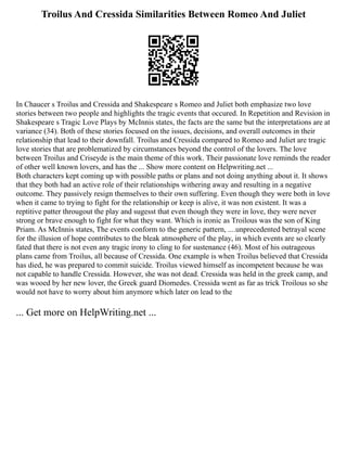 Troilus And Cressida Similarities Between Romeo And Juliet
In Chaucer s Troilus and Cressida and Shakespeare s Romeo and Juliet both emphasize two love
stories between two people and highlights the tragic events that occured. In Repetition and Revision in
Shakespeare s Tragic Love Plays by McInnis states, the facts are the same but the interpretations are at
variance (34). Both of these stories focused on the issues, decisions, and overall outcomes in their
relationship that lead to their downfall. Troilus and Cressida compared to Romeo and Juliet are tragic
love stories that are problematized by circumstances beyond the control of the lovers. The love
between Troilus and Criseyde is the main theme of this work. Their passionate love reminds the reader
of other well known lovers, and has the ... Show more content on Helpwriting.net ...
Both characters kept coming up with possible paths or plans and not doing anything about it. It shows
that they both had an active role of their relationships withering away and resulting in a negative
outcome. They passively resign themselves to their own suffering. Even though they were both in love
when it came to trying to fight for the relationship or keep is alive, it was non existent. It was a
reptitive patter througout the play and sugesst that even though they were in love, they were never
strong or brave enough to fight for what they want. Which is ironic as Troilous was the son of King
Priam. As McInnis states, The events conform to the generic pattern, ....unprecedented betrayal scene
for the illusion of hope contributes to the bleak atmosphere of the play, in which events are so clearly
fated that there is not even any tragic irony to cling to for sustenance (46). Most of his outrageous
plans came from Troilus, all because of Cressida. One example is when Troilus believed that Cressida
has died, he was prepared to commit suicide. Troilus viewed himself as incompetent because he was
not capable to handle Cressida. However, she was not dead. Cressida was held in the greek camp, and
was wooed by her new lover, the Greek guard Diomedes. Cressida went as far as trick Troilous so she
would not have to worry about him anymore which later on lead to the
... Get more on HelpWriting.net ...
 