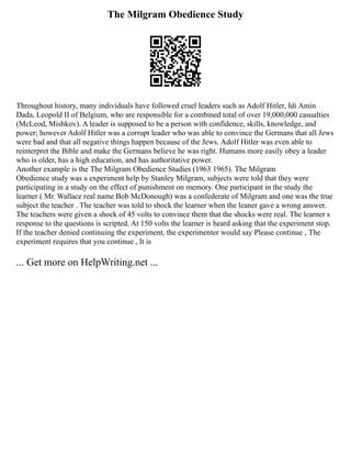 The Milgram Obedience Study
Throughout history, many individuals have followed cruel leaders such as Adolf Hitler, Idi Amin
Dada, Leopold II of Belgium, who are responsible for a combined total of over 19,000,000 casualties
(McLeod, Mishkov). A leader is supposed to be a person with confidence, skills, knowledge, and
power; however Adolf Hitler was a corrupt leader who was able to convince the Germans that all Jews
were bad and that all negative things happen because of the Jews. Adolf Hitler was even able to
reinterpret the Bible and make the Germans believe he was right. Humans more easily obey a leader
who is older, has a high education, and has authoritative power.
Another example is the The Milgram Obedience Studies (1963 1965). The Milgram
Obedience study was a experiment help by Stanley Milgram, subjects were told that they were
participating in a study on the effect of punishment on memory. One participant in the study the
learner ( Mr. Wallace real name Bob McDonough) was a confederate of Milgram and one was the true
subject the teacher . The teacher was told to shock the learner when the leaner gave a wrong answer.
The teachers were given a shock of 45 volts to convince them that the shocks were real. The learner s
response to the questions is scripted. At 150 volts the learner is heard asking that the experiment stop.
If the teacher denied continuing the experiment, the experimenter would say Please continue , The
experiment requires that you continue , It is
... Get more on HelpWriting.net ...
 