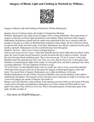 Imagery of Blood, Light and Clothing in Macbeth by William...
Imagery of Blood, Light and Clothing in Macbeth by William Shakespeare
Imagery, the art of making images, the product of imagination (Merriam
Webster). Shakespeare uses many forms of imagery in his writing of Macbeth. Three main forms of
imagery in this play are blood, light and darkness, and clothing. Within each form of this imagery
Shakespeare incorporates symbols that the reader must understand if they are to interpret either the
passage or the play as a whole. In Macbeth blood symbolizes many things. We have all known blood
to represent life, death, and often injury. In the play, Shakespeare uses blood to represent treason, guilt,
murder, and death. Shakespeare uses the word blood many times throughout
Macbeth. The best ... Show more content on Helpwriting.net ...
Such as seen on pg.124 Act I scene v when lady Macbeth asks the spirits Make thick my blood. In this
quote she wants to make herself insensitive towards the deeds that she is about to commit. Towards
the end of the play blood symbolizes guilt. This is best seen on pg. 176 Act V scene ii, when Lady
Macbeth states Out, damned spot! Out, I say! One: two: why, then tis time to do t. In this quote Lady
Macbeth is remembering the night of the murder. It is the guilt in her soul that is making hr have these
recurring nightmares. The last symbolism of blood is on pg.
185 Act II scene viii when Macduff states I have no words: my voice is in my sword, thou bloodier
villian than terms can give thee out! In this quote the imagery of blood again begins to deal with
honor. The second form of imagery Shakespeare uses is light and darkness. In the play
Macbeth Shakespeare uses the witches, the guilt in Macbeth s soul, and the darkness of the night to
establish the atmosphere. The immoral scenes of the play seem to take place at night. For instance, the
vision of the dagger, the murder of Duncan, the murder of
Banquo, and Lady Macbeth s sleep walking. In the opening scene the witches set the mood of the play.
A great storm of thunder and lightning is taking place one of the witches ask When shall we meet
again? One replies That will be ere set of sun. This is foreshadowing the evil that takes place in the
night. Another example of
... Get more on HelpWriting.net ...
 