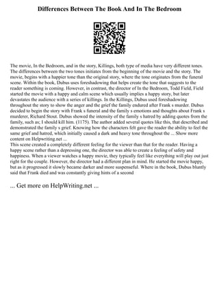 Differences Between The Book And In The Bedroom
The movie, In the Bedroom, and in the story, Killings, both type of media have very different tones.
The differences between the two tones initiates from the beginning of the movie and the story. The
movie, begins with a happier tone than the original story, where the tone originates from the funeral
scene. Within the book, Dubus uses foreshadowing that helps create the tone that suggests to the
reader something is coming. However, in contrast, the director of In the Bedroom, Todd Field, Field
started the movie with a happy and calm scene which usually implies a happy story, but later
devastates the audience with a series of killings. In the Killings, Dubus used foreshadowing
throughout the story to show the anger and the grief the family endured after Frank s murder. Dubus
decided to begin the story with Frank s funeral and the family s emotions and thoughts about Frank s
murderer, Richard Stout. Dubus showed the intensity of the family s hatred by adding quotes from the
family, such as; I should kill him. (1175). The author added several quotes like this, that described and
demonstrated the family s grief. Knowing how the characters felt gave the reader the ability to feel the
same grief and hatred, which initially caused a dark and heavy tone throughout the ... Show more
content on Helpwriting.net ...
This scene created a completely different feeling for the viewer than that for the reader. Having a
happy scene rather than a depressing one, the director was able to create a feeling of safety and
happiness. When a viewer watches a happy movie, they typically feel like everything will play out just
right for the couple. However, the director had a different plan in mind. He started the movie happy,
but as it progressed it slowly became darker and more suspenseful. Where in the book, Dubus bluntly
said that Frank died and was constantly giving hints of a second
... Get more on HelpWriting.net ...
 