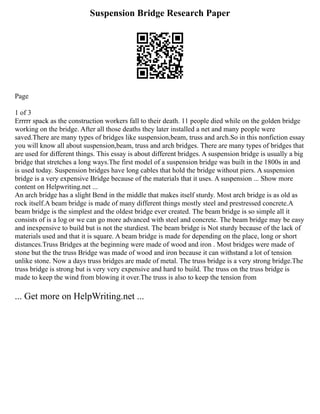 Suspension Bridge Research Paper
Page
1 of 3
Errrrr spack as the construction workers fall to their death. 11 people died while on the golden bridge
working on the bridge. After all those deaths they later installed a net and many people were
saved.There are many types of bridges like suspension,beam, truss and arch.So in this nonfiction essay
you will know all about suspension,beam, truss and arch bridges. There are many types of bridges that
are used for different things. This essay is about different bridges. A suspension bridge is usually a big
bridge that stretches a long ways.The first model of a suspension bridge was built in the 1800s in and
is used today. Suspension bridges have long cables that hold the bridge without piers. A suspension
bridge is a very expensive Bridge because of the materials that it uses. A suspension ... Show more
content on Helpwriting.net ...
An arch bridge has a slight Bend in the middle that makes itself sturdy. Most arch bridge is as old as
rock itself.A beam bridge is made of many different things mostly steel and prestressed concrete.A
beam bridge is the simplest and the oldest bridge ever created. The beam bridge is so simple all it
consists of is a log or we can go more advanced with steel and concrete. The beam bridge may be easy
and inexpensive to build but is not the sturdiest. The beam bridge is Not sturdy because of the lack of
materials used and that it is square. A beam bridge is made for depending on the place, long or short
distances.Truss Bridges at the beginning were made of wood and iron . Most bridges were made of
stone but the the truss Bridge was made of wood and iron because it can withstand a lot of tension
unlike stone. Now a days truss bridges are made of metal. The truss bridge is a very strong bridge.The
truss bridge is strong but is very very expensive and hard to build. The truss on the truss bridge is
made to keep the wind from blowing it over.The truss is also to keep the tension from
... Get more on HelpWriting.net ...
 