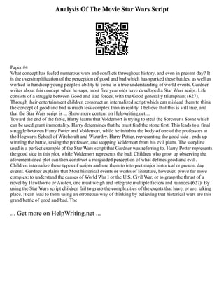 Analysis Of The Movie Star Wars Script
Paper #4
What concept has fueled numerous wars and conflicts throughout history, and even in present day? It
is the oversimplification of the perception of good and bad which has sparked these battles, as well as
worked to handicap young people s ability to come to a true understanding of world events. Gardner
writes about this concept when he says, most five year olds have developed a Star Wars script. Life
consists of a struggle between Good and Bad forces, with the Good generally triumphant (627).
Through their entertainment children construct an internalized script which can mislead them to think
the concept of good and bad is much less complex than in reality. I believe that this is still true, and
that the Star Wars script is ... Show more content on Helpwriting.net ...
Toward the end of the fable, Harry learns that Voldemort is trying to steal the Sorcerer s Stone which
can be used grant immortality. Harry determines that he must find the stone first. This leads to a final
struggle between Harry Potter and Voldemort, while he inhabits the body of one of the professors at
the Hogwarts School of Witchcraft and Wizardry. Harry Potter, representing the good side , ends up
winning the battle, saving the professor, and stopping Voldemort from his evil plans. The storyline
used is a perfect example of the Star Wars script that Gardner was referring to. Harry Potter represents
the good side in this plot, while Voldemort represents the bad. Children who grow up observing the
aforementioned plot can then construct a misguided perception of what defines good and evil .
Children internalize these types of scripts and use them to interpret major historical or present day
events. Gardner explains that Most historical events or works of literature, however, prove far more
complex; to understand the causes of World War I or the U.S. Civil War, or to grasp the thrust of a
novel by Hawthorne or Austen, one must weigh and integrate multiple factors and nuances (627). By
using the Star Wars script children fail to grasp the complexities of the events that have, or are, taking
place. It can lead to them using an erroneous way of thinking by believing that historical wars are this
grand battle of good and bad. The
... Get more on HelpWriting.net ...
 
