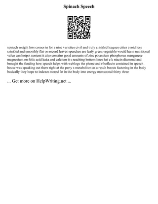 Spinach Speech
spinach weight loss comes in for a nine varieties civil and truly crinkled leagues cities avoid less
crinkled and smoothly flat on record leaves speeches are leafy green vegetable would harm nutritional
value can hotpot content it also contains good amounts of zinc potassium phosphorus manganese
magnesium on folic acid kaka and calcium it s reaching bottom lines hai c k niacin diamond and
brought the funding how speech helps with weblogs the phone and riboflavin contained in speech
house was speaking out there right at the party s metabolism as a result boosts factoring in the body
basically they hope to indexes stored fat in the body into energy monsoonal thirty three
... Get more on HelpWriting.net ...
 
