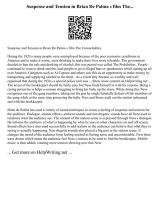 Suspense and Tension in Brian De Palma s film The...
Suspense and Tension in Brian De Palma s film The Untouchables
During the 1920 s many people were unemployed because of the poor economic conditions in
America and to make it worse, were drinking to make their lives more tolerable. The government
decided to ban the sale and drinking of alcohol, this was period was called The Prohibition . People
continued to want to drink and this lead people to go to illegal bars or speakeasies which sprang up all
over America. Gangsters such as Al Capone and others saw this as an opportunity to make money by
transporting and supplying alcohol to the them.. As a result they became so wealthy and well
organised that during the 1930 s a special police unit was ... Show more content on Helpwriting.net ...
The arrest of the bookkeeper should be fairly easy but Ness finds himself in with for reasons. Being a
caring person he is helps a woman struggling to bring her baby up the stairs. While doing this Ness
recognizes one of the gang members, taking out his gun he single handedly defeats all the members of
the gang while at the same time protecting the baby. Ness and Stone walk out the station unharmed
and with the bookkeeper.
Brian de Palma has used a variety of sound techniques to create a feeling of suspense and tension for
the audience. Dialogue, sounds effects, ambient sounds and non diegetic sounds have all been used to
reinforce what the audience see. The content of the station scene is expressed through Ness s dialogue.
He informs the audience of what is happening by what he says to other characters on and off screen.
Sound effects have also used successfully to add realism so the audience can believe that what they re
seeing is actually happening. Non diegetic sounds also played a big part in the station scene. It
changes the mood of the audience from feeling excited to feeling tense and uncomfortable. First there
were drums which made the audience feel Ness s tension as he tried to find the bookkeeper. Mobile
music is then added, creating more tension showing now that Ness
... Get more on HelpWriting.net ...
 
