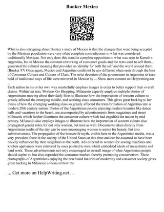 Bunker Mexico
What is also intriguing about Bunker s study of Mexico is that the changes that were being accepted
by the Mexican population were very often complete contradictions to what was considered
traditionally Mexican. Not only does this stand in complete opposition to what was seen in Karush s
Argentina, but in Mexico the constant reworking of consumer goods and the texts used to sell them...
generated the cultural meaning that provided an identity for both the self and the world around them.
(Bunker 97) Once again, Mexico and Argentina could not be any different when seen through the lens
of Consumer Culture and Culture of Class. The strict devotion of the government in Argentina to keep
hold of traditional ways of life were mirrored in Mexico by ... Show more content on Helpwriting.net
...
Each author in his or her own way masterfully employs images in order to better support their overall
claims. Within her text, Workers Go Shopping, Milanesio expertly employs multiple photos of
Argentinians moving about their daily lives to illustrate how the importation of western culture so
greatly affected the emerging middle, and working class consumers. This gives great backing to her
thesis of how the emerging working class so greatly affected the transformation of Argentina into a
modern 20th century nation. Photos of the Argentinian people enjoying modern luxuries like dance
halls and vacations to the beach, are accompanied by advertisements from magazines and street
billboards which further illuminate the consumer culture which had engulfed the nation by mid
century. Milanesio also employs images to illustrate how the importation of western culture also
propagated gender roles for not only women, but men as well. Documents taken directly from
Argentinian media of the day can be seen encouraging women to aspire for beauty, but also
submissiveness. The propagation of the housewife myth, visible here in the Argentinian media, was a
very prevalent force in the society of the United States at this time and can be assumed to have been
heavily influenced by their neighbors to the north. Ads directed to women for sewing machines and
kitchen appliances were mirrored by ones pointed to men which embedded ideals of masculinity and
hard work. These advertisements not only encouraged an overall image of what Argentinian people
should aspire to, but also expanded the consumer market, thereby promoting consumerism. These
photographs of Argentinians enjoying the newfound luxuries of modernity and consumer society gives
great backing to Milanesio s thesis of how the
... Get more on HelpWriting.net ...
 