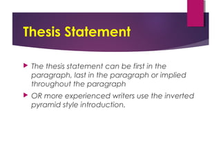 Thesis Statement
 The thesis statement can be first in the
paragraph, last in the paragraph or implied
throughout the paragraph
 OR more experienced writers use the inverted
pyramid style introduction.
 