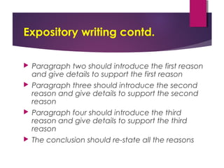 Expository writing contd.
 Paragraph two should introduce the first reason
and give details to support the first reason
 Paragraph three should introduce the second
reason and give details to support the second
reason
 Paragraph four should introduce the third
reason and give details to support the third
reason
 The conclusion should re-state all the reasons
 