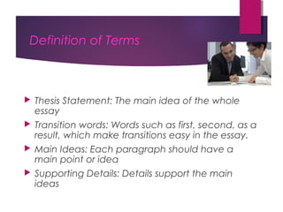 Definition of Terms
 Thesis Statement: The main idea of the whole
essay
 Transition words: Words such as first, second, as a
result, which make transitions easy in the essay.
 Main Ideas: Each paragraph should have a
main point or idea
 Supporting Details: Details support the main
ideas
 
