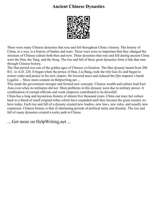 Ancient Chinese Dynasties
There were many Chinese dynasties that rose and fell throughout China s history. The history of
China, in a way, is a history of battles and wars. These wars were so important that they changed the
structure of Chinese culture both then and now. Three dynasties that rose and fell during ancient China
were the Han, the Tang, and the Song. The rise and fall of these great dynasties form a link that runs
through Chinese history.
The Han period was one of the golden ages of Chinese civilization. The Han dynasty lasted from 206
B.C. to A.D. 220. It began when the prince of Han, Liu Bang, took the title Gao Zu and began to
restore order and justice to his new empire. He lowered taxes and reduced the Qin emperor s harsh
Legalist ... Show more content on Helpwriting.net ...
This made the government stronger and formed new concepts. Chinese wealth and culture lead East
Asia even when its militaries did not. Most problems in this dynasty were due to military power. A
combination of corrupt officials and weak emperors contributed to its downfall.
China has a long and mysterious history of almost five thousand years. China can trace her culture
back to a blend of small original tribes which have expanded until they became the great country we
have today. Each rise and fall of a dynasty created new leaders, new laws, new rules, and usually new
expansion. Chinese history is that of alternating periods of political unity and disunity. The rise and
fall of many dynasties created a rocky path in Chinas
... Get more on HelpWriting.net ...
 