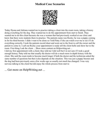 Medical Case Scenarios
Today Dyana and Adriana wanted me to practice taking a client into the exam room, taking a history
doing everything for the dog. They wanted me to do this appointment from start to finish. They
wanted me to do this client because she was a woman that had previously worked at our clinic and
knew that there were students there to practice. The patients name was Rocky; he was a puppy coming
in for his third booster. I didn t want to be alone so I told Patty if she can watch over me to see if I do
everything correctly. I took the patients record sheet and went out to the front to call the owner and the
patient to come in. I call out Rocky your appointment is ready tell the client hello and show her to the
room. First thing I ask the client ... Show more content on Helpwriting.net ...
I did my first appointment with a client; they told me I did well but I m not sure if I took a good
enough history. Patty told me that usually the doctor will do a much more in depth history with the
client. She said the exam tends to become much longer if both the doctor and the technician asked the
same number of questions but that it also depends on the situation. This was just a puppy booster and
the dog had been previously seen a few weeks ago so usually not much has changed. I was very
nervous talking to the client but did enjoy the whole process from start to
... Get more on HelpWriting.net ...
 