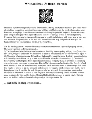 Write An Essay On Home Insurance
Insurance is protection against possible financial loss. Having any type of insurance give you a peace
of mind that comes from knowing the money will be available to meet the needs of protecting your
home and belongings. Home Insurance covers such damage to personal property. Renter Insurance
main component is protection against financial loss due to damage or loss of personal property.
Everyone that rents need to have rental insurance to be able to help them with being able to start over
and buy them things they lost in the accident. Renter insurance help you get back what you lost,
because the owner s insurance do not cover the renter loss.
No, the building owner s property insurance will not cover the tenant s personal property unless ...
Show more content on Helpwriting.net ...
2) The duration of benefits many maximum time a disability income policy will pay benefit may be a
few years, to age 65 or for life. 3)The amount of benefits which means for the amount that is equal to
60/70 percent of your gross pay. 4) Accidents Sickness Coverage that some disability income policies
will pay only for accidents, but you need to be able to be insured for both of them. 5) Guaranteed
Renewability will help protect you against your insurance company trying to drop you if something
was to happen to you or you become poor. Due to Mark insurance only allowing him 2 weeks of sick
time, he need to look for more insurance that would cover him if he needs to be off longer than those
two weeks. If he was to get the accidents and sickness coverage he needs to make sure that he have
both plans so it will pay him for both things when he has to be off. The guaranteed renewability
insurance will help him if he was to lose his job or need help with living, so this would be another
good insurance for him and his family. This could affect the Lawrences in a good way by helping
them out and in a bad way but not having the right coverage needed for
... Get more on HelpWriting.net ...
 