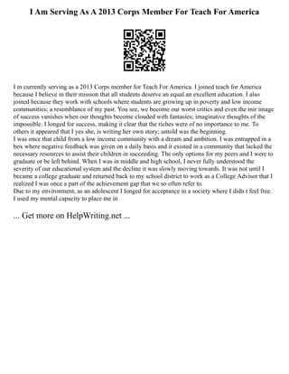 I Am Serving As A 2013 Corps Member For Teach For America
I m currently serving as a 2013 Corps member for Teach For America. I joined teach for America
because I believe in their mission that all students deserve an equal an excellent education. I also
joined because they work with schools where students are growing up in poverty and low income
communities; a resemblance of my past. You see, we become our worst critics and even the mir image
of success vanishes when our thoughts become clouded with fantasies; imaginative thoughts of the
impossible. I longed for success, making it clear that the riches were of no importance to me. To
others it appeared that I yes she, is writing her own story; untold was the beginning.
I was once that child from a low income community with a dream and ambition. I was entrapped in a
box where negative feedback was given on a daily basis and it existed in a community that lacked the
necessary resources to assist their children in succeeding. The only options for my peers and I were to
graduate or be left behind. When I was in middle and high school, I never fully understood the
severity of our educational system and the decline it was slowly moving towards. It was not until I
became a college graduate and returned back to my school district to work as a College Advisor that I
realized I was once a part of the achievement gap that we so often refer to.
Due to my environment, as an adolescent I longed for acceptance in a society where I didn t feel free.
I used my mental capacity to place me in
... Get more on HelpWriting.net ...
 