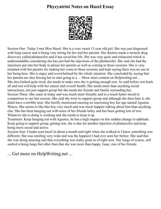 Phycyatrist Notes on Hazel Essay
Session One: Today I met Miss Hazel. She is a very sweet 13 year old girl. She was just diagnosed
with lung cancer and is being very strong for her and her parents. Her doctors made a miracle drug
discovery called phalanxifor and it has saved her life. She was very quite and exhausted which is
understandable considering she has just had the injections of the phalanxifor. She said she had the
injections put into her body to please her parents as well as coming to these sessions. She is very
irratated with her parents for making her come to these sessions and kept saying there was no use in
her being here. She is angry and overwhelmed by the whole situation. She concluded by saying that
her parents are also forcing her to start going to a ... Show more content on Helpwriting.net ...
She also looked quite tired, she needs to make sure she is getting enough rest. As said before rest heals
all and rest will help with her cancer and overall health. She needs more than anything social
interactions, not just support group but she needs her freinds and family surronding her.
Session Three: She came in today and was much more friendly and in a much better mood in
comparison to our last session. She said she went to support group and although she does hate it, she
didnt have a terrible time. She breifly mentioned meeting an interesting boy her age named Agustus
Waters. She seems to like this boy very much and was much happier talking about him than anything
else. She has been hanging out with more of her friends latley and has been getting lots of rest.
Whatever she is doing is working and she needs to keep it up.
Treatment: Keep hanging out with Agustus, he has a high impact on this sudden change in additude.
Keep going to support group, getting rest, she is due for another injection of phalanxifor and keep
being more social and active.
Session four: I hadnt seen hazel in about a month and right when she walked in I knew something was
different. She was smiiling very wide and was the happiest I had ever seen her before. She said that
she was doing amazing and that everything was really great as of right now. Her lungs of course, still
sucked a being lungs but other than that she was more than happy. Isaac, one of her friends
... Get more on HelpWriting.net ...
 
