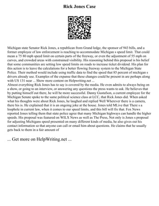 Rick Jones Case
Michigan state Senator Rick Jones, a republican from Grand ledge, the sponsor of 943 bills, and a
former employee of law enforcement is reaching to accommodate Michigan s speed limit. That could
mean a 75 80 mph speed limit on certain parts of the freeway, or even the adjustment of 55 mph on
curves, and crowded areas with constrained visibility. His reasoning behind this proposal is his belief
that some communities are setting low speed limits on roads to increase ticket dividend. His plan for
this action is to leave the calculations for a better flowing freeway system to the Michigan State
Police. Their method would include using traffic data to find the speed that 85 percent of michigan s
drivers already use. Examples of the expanse that these changes could be present in are perhaps along
with US 131 near ... Show more content on Helpwriting.net ...
Almost everything Rick Jones has to say is covered by the media. He even admits to always being on
a show, or going to an interview, or answering any questions the press wants to ask. He believes that
by putting himself out there, he will be more successful. Danny Gustafson, a current employee for the
Michigan Senate spoke to the same political science class at LCC, that Rick Jones did. When asked
what his thoughts were about Rick Jones, he laughed and replied Well Wherever there is a camera,
there his is. He explained that it is an ongoing joke at the house. Jones told MLive that There s a
loophole in current law, when it comes to our speed limits, and this bill will fix that. Fox News
reported Jones telling them that state police agree that many Michigan highways can handle the higher
speeds. His proposal was featured on WILX News as well as The Press, Not only is Jones s proposal
for adjusting Michigans speed presented on many different kinds of media, he also gives out his
contact information so that anyone can call or email him about questions. He claims that he usually
gets back to them in a fair amount of
... Get more on HelpWriting.net ...
 