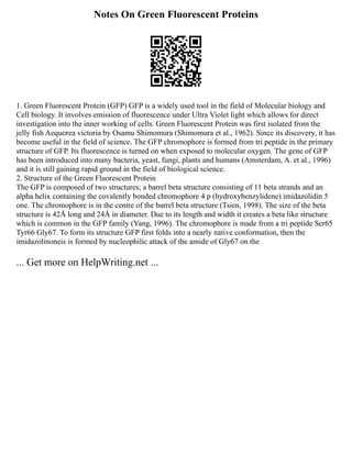Notes On Green Fluorescent Proteins
1. Green Fluorescent Protein (GFP) GFP is a widely used tool in the field of Molecular biology and
Cell biology. It involves emission of fluorescence under Ultra Violet light which allows for direct
investigation into the inner working of cells. Green Fluorescent Protein was first isolated from the
jelly fish Aequorea victoria by Osamu Shimomura (Shimomura et al., 1962). Since its discovery, it has
become useful in the field of science. The GFP chromophore is formed from tri peptide in the primary
structure of GFP. Its fluorescence is turned on when exposed to molecular oxygen. The gene of GFP
has been introduced into many bacteria, yeast, fungi, plants and humans (Amsterdam, A. et al., 1996)
and it is still gaining rapid ground in the field of biological science.
2. Structure of the Green Fluorescent Protein
The GFP is composed of two structures; a barrel beta structure consisting of 11 beta strands and an
alpha helix containing the covalently bonded chromophore 4 p (hydroxybenzylidene) imidazolidin 5
one. The chromophore is in the centre of the barrel beta structure (Tsien, 1998). The size of the beta
structure is 42Å long and 24Å in diameter. Due to its length and width it creates a beta like structure
which is common in the GFP family (Yang, 1996). The chromophore is made from a tri peptide Ser65
Tyr66 Gly67. To form its structure GFP first folds into a nearly native conformation, then the
imidazolinoneis is formed by nucleophilic attack of the amide of Gly67 on the
... Get more on HelpWriting.net ...
 