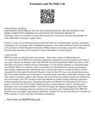 Economics and My Daily Life
Airbus Defence and Space
PARTNERING WITH PRICE® TO USE THE INNOVATIONS OF TRUEPLANNING® FOR
MORE COMPETITIVE BIDDING ON ADVANCED TECHNOLOGY PROJECTS
Challenge: Verify cost estimates to ensure bids are priced to win but are accurate and profitable for
each stakeholder in a project s supply chain.
Solution: Create a Cost Estimation Framework (CEF) that uses TruePlanning® top down, parametric
estimating to set cost targets with TrueMapper® feature to cross check estimators bottom up estimates
in Excel based on Work Breakdown Structure (WBS). Improve knowledge capture by creating an
historical data repository of cost models to source information for future projects.
CASE STUDY
PRICE provides us with more than your typical ... Show more content on Helpwriting.net ...
As a long time user of PRICE for estimates of hardware components just part of entire system bids it
was easy to discuss his broader vision with PRICE® Systems International. PRICE provides us with
more than your typical vendor/customer relationship; we work closely together in a real partnership,
says Manuel. When we wanted to verify cost estimates for all bid processes that go into proposals,
they listened, understood and collaborated with us on precisely what we wanted to achieve with an
integrated Cost Estimation Framework. Manuel s vision for the CEF was to not disrupt bid processes
that were already familiar and comfortable to estimation teams, but rather to add better direction at the
early stages of a project, improve data sharing, and verify bottom up estimates against pre defined top
down cost targets. The CEF introduces tools and methods for Airbus existing estimation specialists
without changing their processes. Integrating Parametric and Bottom Up Estimating Tools Across a
project s life cycle, the CEF in effect synthesizes three costing methods: analytic, similarity and
parametric. Key tools include ProMo+ from IAES Company for database management; QDV from
Quotalys Ltd for managing analytical estimates and versioning; and TruePlanning® from PRICE®
Systems to set cost targets, map topdown parametric estimates of Cost Element Structure to bottom up
WBS estimates in Excel, and share information contained in
... Get more on HelpWriting.net ...
 