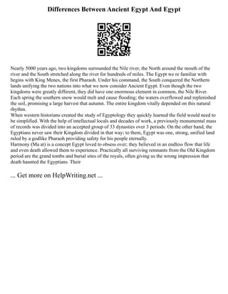 Differences Between Ancient Egypt And Egypt
Nearly 5000 years ago, two kingdoms surrounded the Nile river, the North around the mouth of the
river and the South stretched along the river for hundreds of miles. The Egypt we re familiar with
begins with King Menes, the first Pharaoh. Under his command, the South conquered the Northern
lands unifying the two nations into what we now consider Ancient Egypt. Even though the two
kingdoms were greatly different, they did have one enormous element in common, the Nile River.
Each spring the southern snow would melt and cause flooding; the waters overflowed and replenished
the soil, promising a large harvest that autumn. The entire kingdom vitally depended on this natural
rhythm.
When western historians created the study of Egyptology they quickly learned the field would need to
be simplified. With the help of intellectual locals and decades of work, a previously monumental mass
of records was divided into an accepted group of 33 dynasties over 3 periods. On the other hand, the
Egyptians never saw their Kingdom divided in that way; to them, Egypt was one, strong, unified land
ruled by a godlike Pharaoh providing safety for his people eternally.
Harmony (Ma at) is a concept Egypt loved to obsess over; they believed in an endless flow that life
and even death allowed them to experience. Practically all surviving remnants from the Old Kingdom
period are the grand tombs and burial sites of the royals, often giving us the wrong impression that
death haunted the Egyptians. Their
... Get more on HelpWriting.net ...
 