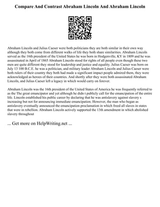 Compare And Contrast Abraham Lincoln And Abraham Lincoln
Abraham Lincoln and Julius Caeser were both politicians they are both similar in their own way
although they both come from different walks of life they both share similarities. Abraham Lincoln
served as the 16th president of the United States he was born in Hodgenville, KY in 1809 and he was
assassinated in April of 1865 Abraham Lincoln stood for rights of all people even though these two
men are quite different they stood for leadership and justice and equality. Julius Caeser was born on
July 13 100 B.C.E. he was a politician, and military leader Abraham Lincoln and Julius Caeser were
both rulers of their country they both had made a significant impact people admired them, they were
acknowledged as heroes of their countries. And shortly after they were both assassinated Abraham
Lincoln, and Julius Caeser left a legacy in which would carry on forever.
Abraham Lincoln was the 16th president of the United States of America he was frequently referred to
as the The great emancipator and yet although he didn t publicly call for the emancipation of the entire
life. Lincoln established his public career by declaring that he was antislavery against slavery s
increasing but not for announcing immediate emancipation. However, the man who began as
antislavery eventually announced the emancipation proclamation in which freed all slaves in states
that were in rebellion. Abraham Lincoln actively supported the 13th amendment in which abolished
slavery throughout
... Get more on HelpWriting.net ...
 