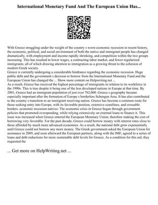 International Monetary Fund And The European Union Has...
With Greece struggling under the weight of the country s worst economic recession in recent history,
the economic, political, and social environment of both the native and immigrant people has changed
dramatically, with employment and income rapidly shrinking, and competition within the two groups
increasing. This has resulted in lower wages, a contracting labor market, and fewer regularized
immigrants; all of which drawing attention to immigration as a growing threat to the cohesion of
modern Greek society.
Greece is currently undergoing a considerable hindrance regarding the economic recession. Huge
public debt and the government s decision to borrow from the International Monetary Fund and the
European Union has changed the ... Show more content on Helpwriting.net ...
As a result, Greece has received the highest percentage of immigrants in relation to its workforce in
the 1990s. This is true despite it being one of the less developed nations in Europe at that time. By
2001, Greece had an immigrant population of just over 762,000. Greece s geography became
especially important after the formation of Europe s borderless Schengen Area. It has also contributed
to the country s transition to an immigrant receiving nation. Greece has become a common route for
those seeking entry into Europe, with its favorable position, extensive coastlines, and crossable
borders. economic recession natives: The economic crisis in Greece began through government
policies that promoted overspending, while relying extensively on external loans to finance it. This
issue was increased when Greece entered the European Monetary Union, therefore making the cost of
borrowing very favorable. For the past decade, Greece could borrow money with interest rates close to
those afforded by much more advanced economies. As a result, the national debt grew exponentially
until Greece could not borrow any more money. The Greek government asked the European Union for
assistance in 2009, and soon afterward the European partners, along with the IMF, agreed to a series of
loans and debt reductions for more sustainable debt levels for Greece. As a condition for this aid, they
requested the
... Get more on HelpWriting.net ...
 
