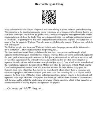Huichol Religion Essay
Many cultures believe in all sorts of symbols and ideas relating to plants and their spiritual meaning.
The mescaline in the peyote gives people strong visions and vivid images, while allowing them to see
a different landscape. The Huichol people in Mexico believed that peyote was supposed to be used in
rituals and was a gift from the Gods. They harvest enough for the year and take just the right amount
to see visions. To get the peyote they must undergo numerous rituals and stop at a few sacred sites in
order to find the peyote in Wirikuta. This adventure is called the pilgrimage to Wirikuta also called the
Path of Freedom
The Huichol people, also known as Wixáritari in their native language, are one of the oldest native
tribes in Mexico, ... Show more content on Helpwriting.net ...
The four most important of these symbols are the blue deer, corn, peyote, and the eagle, which
represent the four main gods of the Huichol religion. The blue deer, also known as mahjrah, represents
the spirit guide who accompanies shamans on their journey to communicate with their ancestors, and
is viewed as a guardian of the spiritual world. Male and female deer are often shown together to
represent the unity of men and women on their spiritual journeys. () Corn, which serves as the basis of
the Huichol diet, represents the sacred Corn Mother as well as the sacredness of food. Much like the
Corn Mother gives birth to the Corn Child, who then becomes the Corn Mother every year, the
Huichols plant corn, which they then harvest for nourishment, which allows them to reproduce and
create more people to tend to the earth and grow more corn, thus restarting the cycle. Peyote, which
serves as the focal point of Huichol rituals and religious culture, features heavily in their artwork and
represents knowledge. Huichols view peyote as a divine gift, which allows shamans to communicate
with the gods and be gifted the wisdom and knowledge of their ancestors, which is then passed on to
all other members of society. Peyote also represents the physical
... Get more on HelpWriting.net ...
 