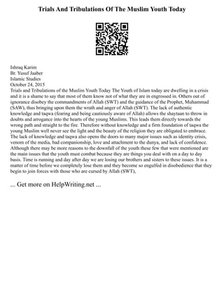 Trials And Tribulations Of The Muslim Youth Today
Ishraq Karim
Br. Yusuf Jaaber
Islamic Studies
October 24, 2015
Trials and Tribulations of the Muslim Youth Today The Youth of Islam today are dwelling in a crisis
and it is a shame to say that most of them know not of what they are in engrossed in. Others out of
ignorance disobey the commandments of Allah (SWT) and the guidance of the Prophet, Muhammad
(SAW), thus bringing upon them the wrath and anger of Allah (SWT). The lack of authentic
knowledge and taqwa (fearing and being cautiously aware of Allah) allows the shaytaan to throw in
doubts and arrogance into the hearts of the young Muslims. This leads them directly towards the
wrong path and straight to the fire. Therefore without knowledge and a firm foundation of taqwa the
young Muslim well never see the light and the beauty of the religion they are obligated to embrace.
The lack of knowledge and taqwa also opens the doors to many major issues such as identity crisis,
venom of the media, bad companionship, love and attachment to the dunya, and lack of confidence.
Although there may be more reasons to the downfall of the youth these few that were mentioned are
the main issues that the youth must combat because they are things you deal with on a day to day
basis. Time is running and day after day we are losing our brothers and sisters to these issues. It is a
matter of time before we completely lose them and they become so engulfed in disobedience that they
begin to join forces with those who are cursed by Allah (SWT),
... Get more on HelpWriting.net ...
 