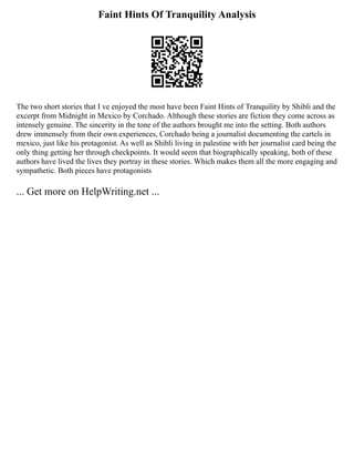 Faint Hints Of Tranquility Analysis
The two short stories that I ve enjoyed the most have been Faint Hints of Tranquility by Shibli and the
excerpt from Midnight in Mexico by Corchado. Although these stories are fiction they come across as
intensely genuine. The sincerity in the tone of the authors brought me into the setting. Both authors
drew immensely from their own experiences, Corchado being a journalist documenting the cartels in
mexico, just like his protagonist. As well as Shibli living in palestine with her journalist card being the
only thing getting her through checkpoints. It would seem that biographically speaking, both of these
authors have lived the lives they portray in these stories. Which makes them all the more engaging and
sympathetic. Both pieces have protagonists
... Get more on HelpWriting.net ...
 
