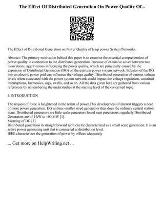 The Effect Of Distributed Generation On Power Quality Of...
The Effect of Distributed Generation on Power Quality of Iraqi power System Networks.
Abstract: The primary motivation behind this paper is to examine the essential comprehension of
power quality in connection to the distributed generation. Because of extensive cover between two
innovations, aggravations influencing the power quality, which are principally caused by the
expansion of Distributed Generation (DG) on the existing power system network. Infusion of the DG
into an electric power grid can influence the voltage quality. Distributed generation of various voltage
levels when associated with the power system network could impact the voltage regulation, sustained
interruptions, harmonics, sags, swells, and so on. All the data given here are gathered from various
references by remembering the understudies at the starting level of the concerned topic.
I. INTRODUCTION
The request of force is heightened in the realm of power.This development of interest triggers a need
of more power generation. DG utilizes smaller sized generators than does the ordinary central station
plant. Distributed generators are little scale generators found near purchasers; regularly Distributed
Generators are of 1 kW to 100 MW [1].
Meaning of DG [2].
Distributed generation in straightforward term can be characterized as a small scale generation. It is an
active power generating unit that is connected at distribution level.
IEEE characterizes the generation of power by offices adequately
... Get more on HelpWriting.net ...
 